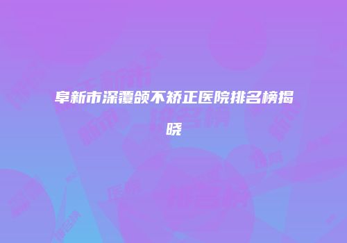 阜新市深覆颌不矫正医院排名榜揭晓