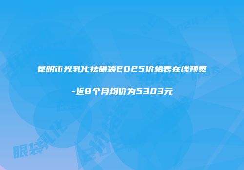 昆明市光乳化祛眼袋2025价格表在线预览-近8个月均价为5303元