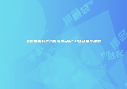 全国抽眼袋手术医院排名前50强及选择要点