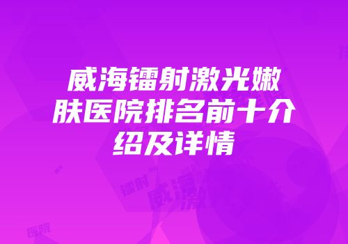 威海镭射激光嫩肤医院排名前十介绍及详情