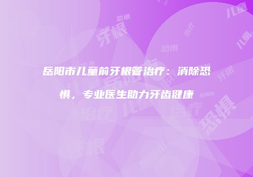岳阳市儿童前牙根管治疗：消除恐惧，专业医生助力牙齿健康