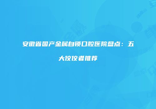 安徽省国产金属自锁口腔医院盘点：五大佼佼者推荐