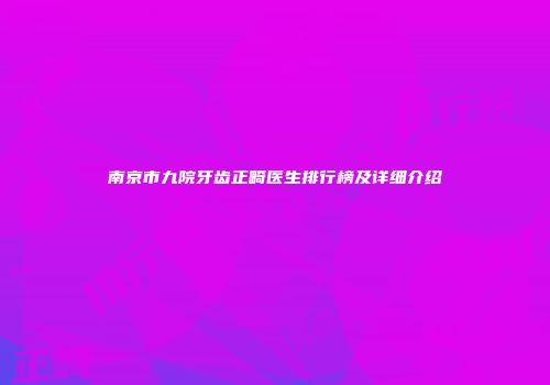 南京市九院牙齿正畸医生排行榜及详细介绍