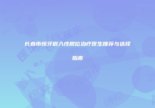 长春市恒牙嵌入性脱位治疗医生推荐与选择指南