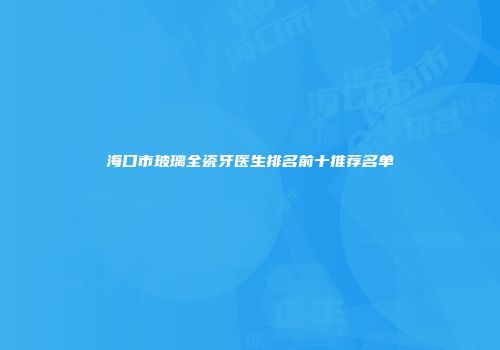 海口市玻璃全瓷牙医生排名前十推荐名单