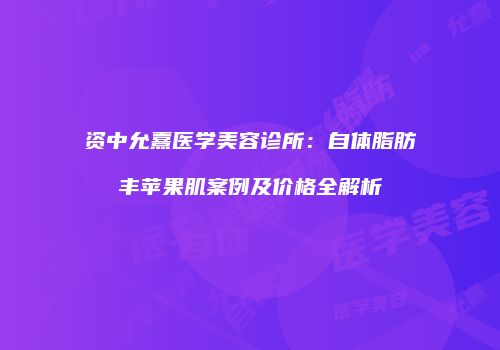 资中允熹医学美容诊所：自体脂肪丰苹果肌案例及价格全解析