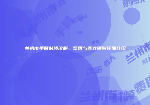 兰州市手臂射频溶脂：费用与各大医院详细介绍