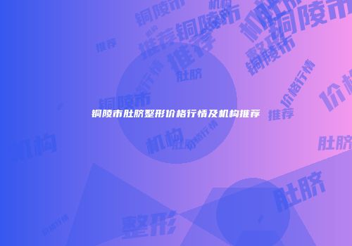 铜陵市肚脐整形价格行情及机构推荐