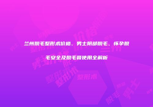 兰州脱毛整形术价格、男士阴部脱毛、怀孕脱毛安全及脱毛膏使用全解析