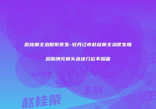 赵桂荣主治整形医生-牡丹江市赵桂荣主治医生玻尿酸填充额头选这几位不踩雷