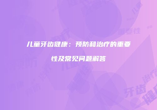儿童牙齿健康：预防和治疗的重要性及常见问题解答