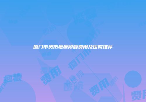 厦门市烫伤疤痕修复费用及医院推荐