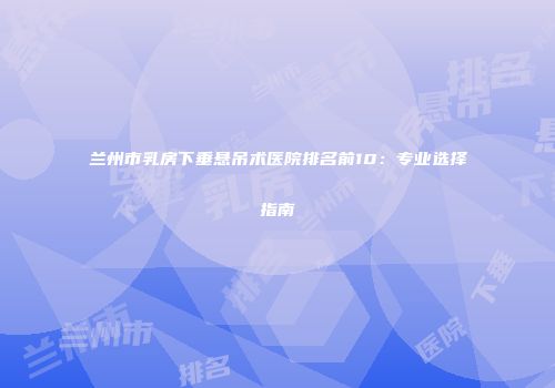 兰州市乳房下垂悬吊术医院排名前10：专业选择指南