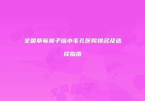 全国草莓鼻子缩小毛孔医院排名及选择指南