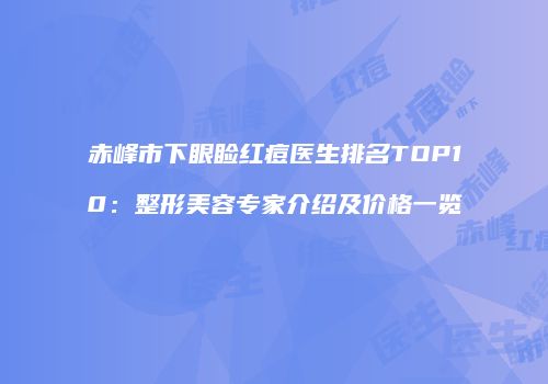 赤峰市下眼睑红痘医生排名TOP10：整形美容专家介绍及价格一览