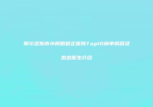 鄂尔多斯市小阴唇矫正医院Top10榜单揭晓及杰出医生介绍