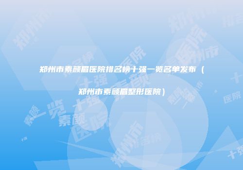 郑州市素颜眉医院排名榜十强一览名单发布（郑州市素颜眉整形医院）