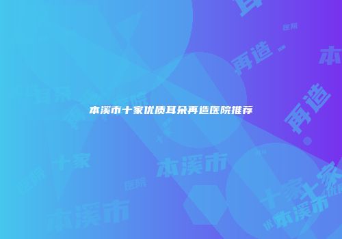 本溪市十家优质耳朵再造医院推荐