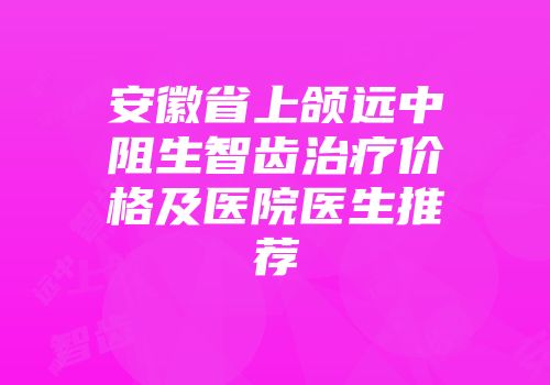 安徽省上颌远中阻生智齿治疗价格及医院医生推荐