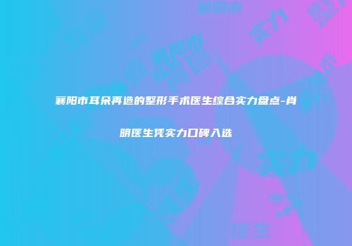 襄阳市耳朵再造的整形手术医生综合实力盘点-肖明医生凭实力口碑入选