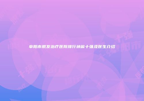 阜阳市脱发治疗医院排行榜前十强及医生介绍