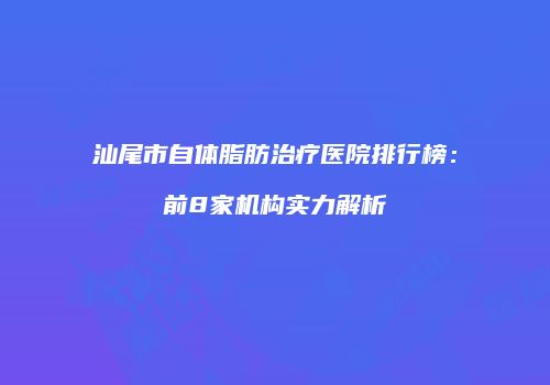汕尾市自体脂肪治疗医院排行榜：前8家机构实力解析
