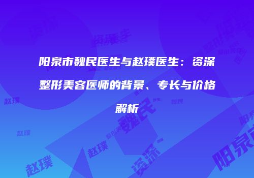 阳泉市魏民医生与赵璞医生：资深整形美容医师的背景、专长与价格解析