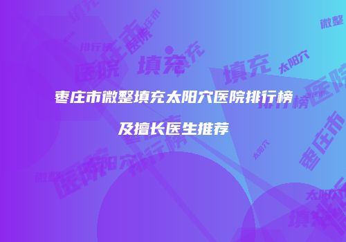 枣庄市微整填充太阳穴医院排行榜及擅长医生推荐
