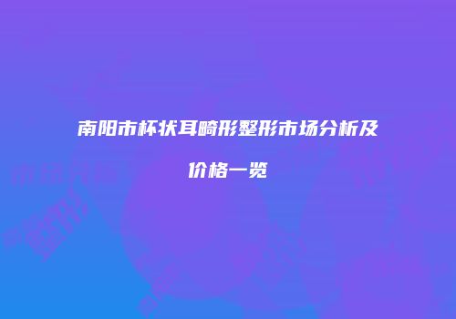 南阳市杯状耳畸形整形市场分析及价格一览