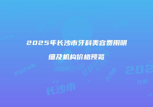 2025年长沙市牙科美容费用明细及机构价格预览