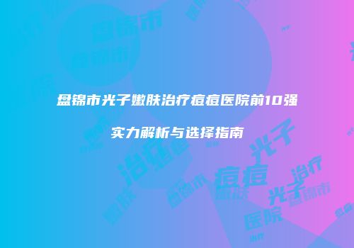 盘锦市光子嫩肤治疗痘痘医院前10强实力解析与选择指南