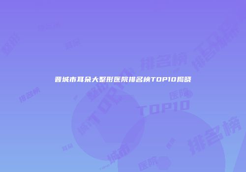 晋城市耳朵大整形医院排名榜TOP10揭晓
