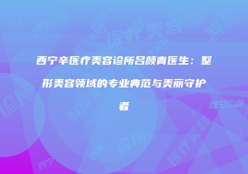 西宁辛医疗美容诊所吕颜青医生：整形美容领域的专业典范与美丽守护者