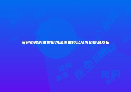 宿州市隆胸做圆形水滴医生排名及价格信息发布