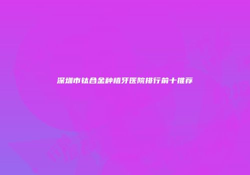 深圳市钛合金种植牙医院排行前十推荐