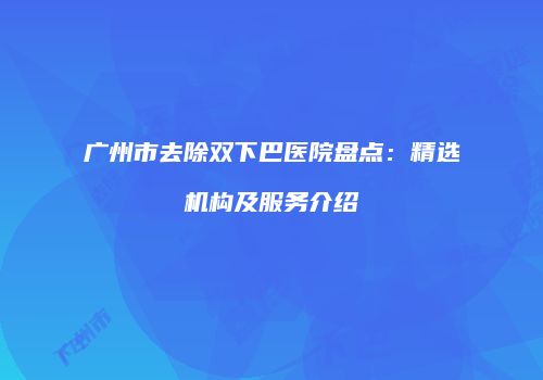 广州市去除双下巴医院盘点：精选机构及服务介绍