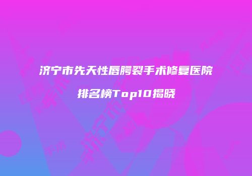 济宁市先天性唇腭裂手术修复医院排名榜Top10揭晓