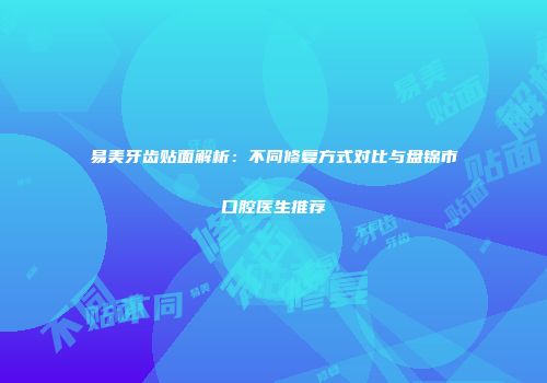 易美牙齿贴面解析：不同修复方式对比与盘锦市口腔医生推荐