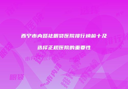 西宁市内路祛眼袋医院排行榜前十及选择正规医院的重要性