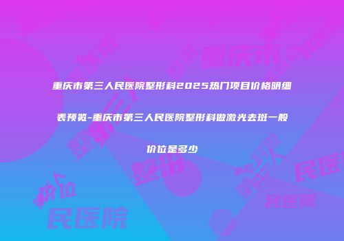 重庆市第三人民医院整形科2025热门项目价格明细表预览-重庆市第三人民医院整形科做激光去斑一般价位是多少