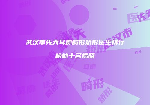 武汉市先天耳廓畸形矫形医生排行榜前十名揭晓