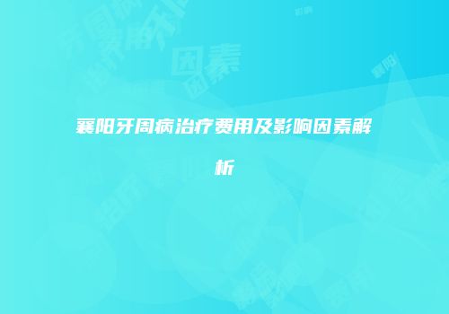 襄阳牙周病治疗费用及影响因素解析