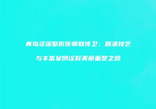 青岛资深整形医师耿传卫：精湛技艺与丰富案例诠释美丽重塑之路