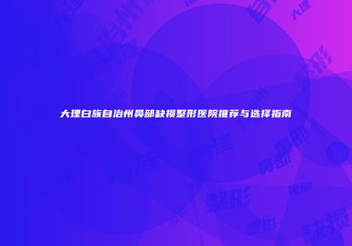 大理白族自治州鼻部缺损整形医院推荐与选择指南