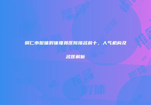 铜仁市膨体假体隆鼻医院排名前十，人气机构及名医解析