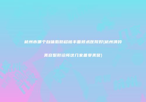 杭州市哪个自体脂肪移植丰面颊术医院好(杭州清呤美容整形诊所这几家备受美誉)