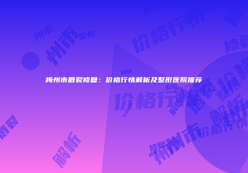 梅州市唇裂修复：价格行情解析及整形医院推荐