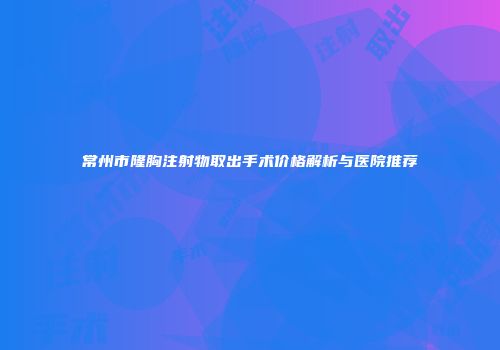 常州市隆胸注射物取出手术价格解析与医院推荐
