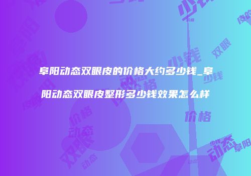 阜阳动态双眼皮的价格大约多少钱_阜阳动态双眼皮整形多少钱效果怎么样