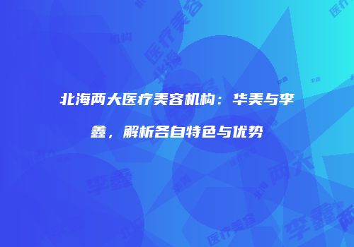 北海两大医疗美容机构：华美与李鑫，解析各自特色与优势